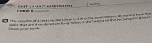 × Unit assessment Seme 
FORM B = Erags= 
o The volume of a rectangular prism is 216 cubic centimaters. Its square base has 
sides that are i centimeters long. What is the height of the rectangular priem? 
Show your work