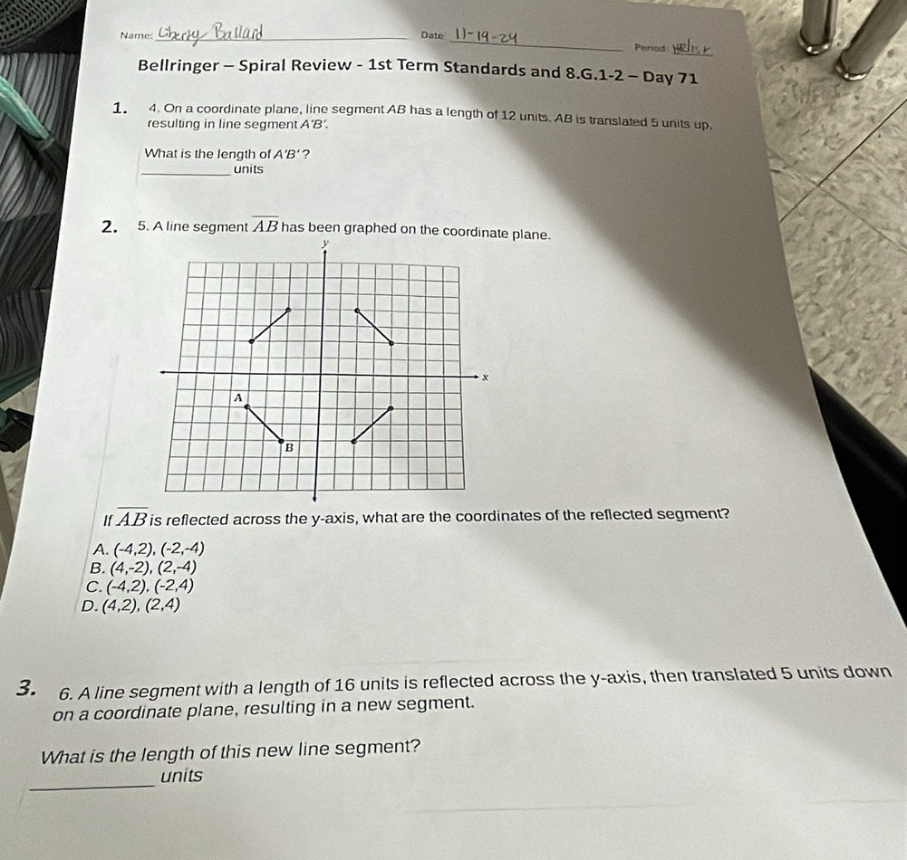 Name:_ Date
_
Period
Bellringer - Spiral Review - 1st Term Standards and 8.G.1-2 - Day 71
1 4. On a coordinate plane, line segment AB has a length of 12 units. AB is translated 5 units up.
resulting in line segment A'B'. 
What is the length of A'B' ?
_units
2. 5. A line segment overline AB has been graphed on the coordinate plane.
If overline AB is reflected across the y-axis, what are the coordinates of the reflected segment?
A. (-4,2), (-2,-4)
B. (4,-2), (2,-4)
C. (-4,2),(-2,4)
D. (4,2), (2,4)
3. 6. A line segment with a length of 16 units is reflected across the y-axis, then translated 5 units down
on a coordinate plane, resulting in a new segment.
What is the length of this new line segment?
_units