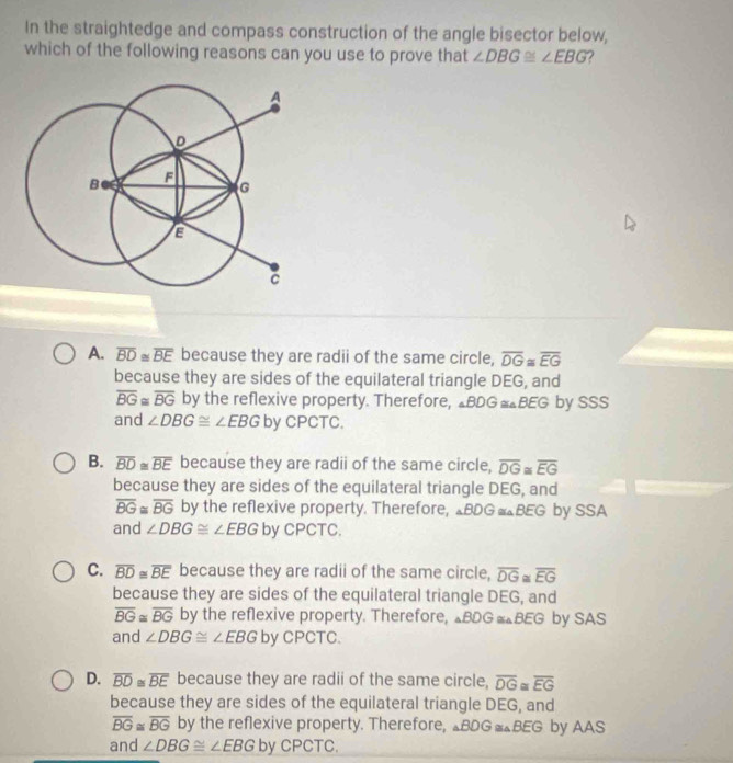 In the straightedge and compass construction of the angle bisector below,
which of the following reasons can you use to prove that ∠ DBG≌ ∠ EBG ?
A. overline BD≌ overline BE because they are radii of the same circle, overline DG≌ overline EG
because they are sides of the equilateral triangle DEG, and
overline BG≌ overline BG by the reflexive property. Therefore, I.BD G≌ BEG by SSS
and ∠ DBG≌ ∠ EBG by CPCTC.
B. overline BD≌ overline BE because they are radii of the same circle, overline DG≌ overline EG
because they are sides of the equilateral triangle DEG, and
overline BG≌ overline BG by the reflexive property. Therefore, △BDG =△BEG by SSA
and ∠ DBG≌ ∠ EBG by CPCTC.
C. overline BD≌ overline BE because they are radii of the same circle, overline DG overline EG
because they are sides of the equilateral triangle DEG, and
overline BG≌ overline BG by the reflexive property. Therefore, △BDG =△BEG by SAS
and ∠ DBG≌ ∠ EBG by CPCTC.
D. overline BD≌ overline BE because they are radii of the same circle, overline DG≌ overline EG
because they are sides of the equilateral triangle DEG, and
overline BG≌ overline BG by the reflexive property. Therefore, △BDG =△BEG by AAS
and ∠ DBG≌ ∠ EBG by CPCTC.