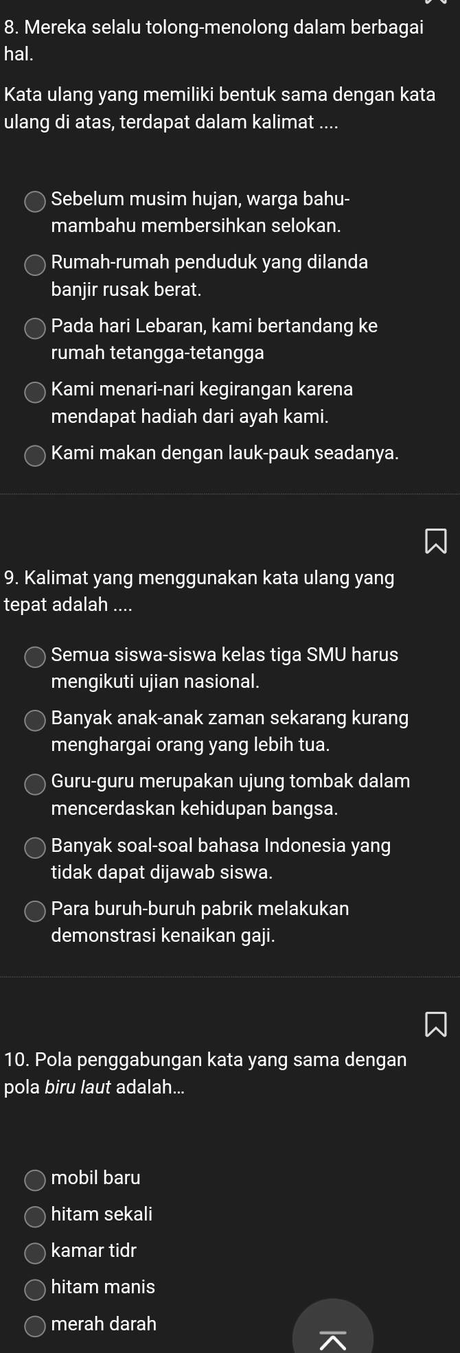 Mereka selalu tolong-menolong dalam berbagai
hal.
Kata ulang yang memiliki bentuk sama dengan kata
ulang di atas, terdapat dalam kalimat ....
Sebelum musim hujan, warga bahu-
mambahu membersihkan selokan.
Rumah-rumah penduduk yang dilanda
baniir rusak berat.
Pada hari Lebaran, kami bertandang ke
rumah tetangga-tetangga
Kami menari-nari kegirangan karena
mendapat hadiah dari ayah kami.
Kami makan dengan lauk-pauk seadanya.
9. Kalimat yang menggunakan kata ulang yang
tepat adalah ....
Semua siswa-siswa kelas tiga SMU harus
mengikuti ujian nasional.
Banyak anak-anak zaman sekarang kurang
menghargai orang yang lebih tua.
Guru-guru merupakan ujung tombak dalam
mencerdaskan kehidupan bangsa.
Banyak soal-soal bahasa Indonesia yang
tidak dapat dijawab siswa.
Para buruh-buruh pabrik melakukan
demonstrasi kenaikan gaji.
10. Pola penggabungan kata yang sama dengan
pola biru laut adalah...
mobil baru
hitam sekali
kamar tidr
hitam manis
merah darah