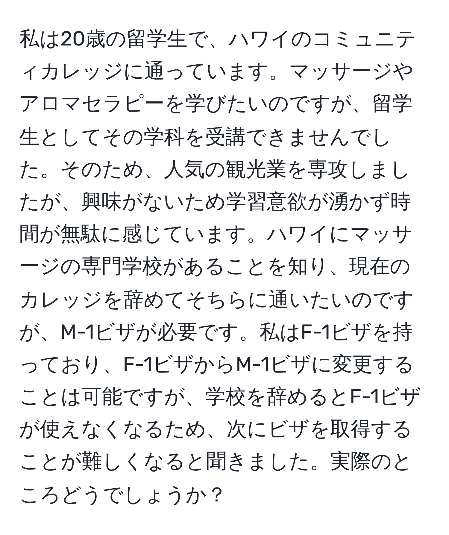 私は20歳の留学生で、ハワイのコミュニティカレッジに通っています。マッサージやアロマセラピーを学びたいのですが、留学生としてその学科を受講できませんでした。そのため、人気の観光業を専攻しましたが、興味がないため学習意欲が湧かず時間が無駄に感じています。ハワイにマッサージの専門学校があることを知り、現在のカレッジを辞めてそちらに通いたいのですが、M-1ビザが必要です。私はF-1ビザを持っており、F-1ビザからM-1ビザに変更することは可能ですが、学校を辞めるとF-1ビザが使えなくなるため、次にビザを取得することが難しくなると聞きました。実際のところどうでしょうか？