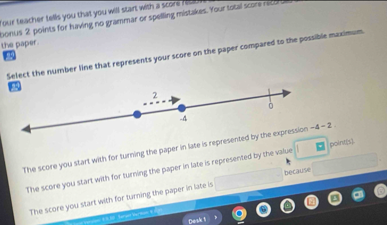 Your teacher tells you that you will start with a score relzd
bonus 2 points for having no grammar or spelling mistakes. Your total score record
the paper.
Select the number line that represents your score on the paper compared to the possible maximum
2
-4
The score you start with for turning the paper in late is represented by the expression -4-2
The score you start with for turning the paper in late is represented by the value point(s).
because
The score you start with for turning the paper in late is
Version' 9.9,10 . Server Versdn 9
Desk 1