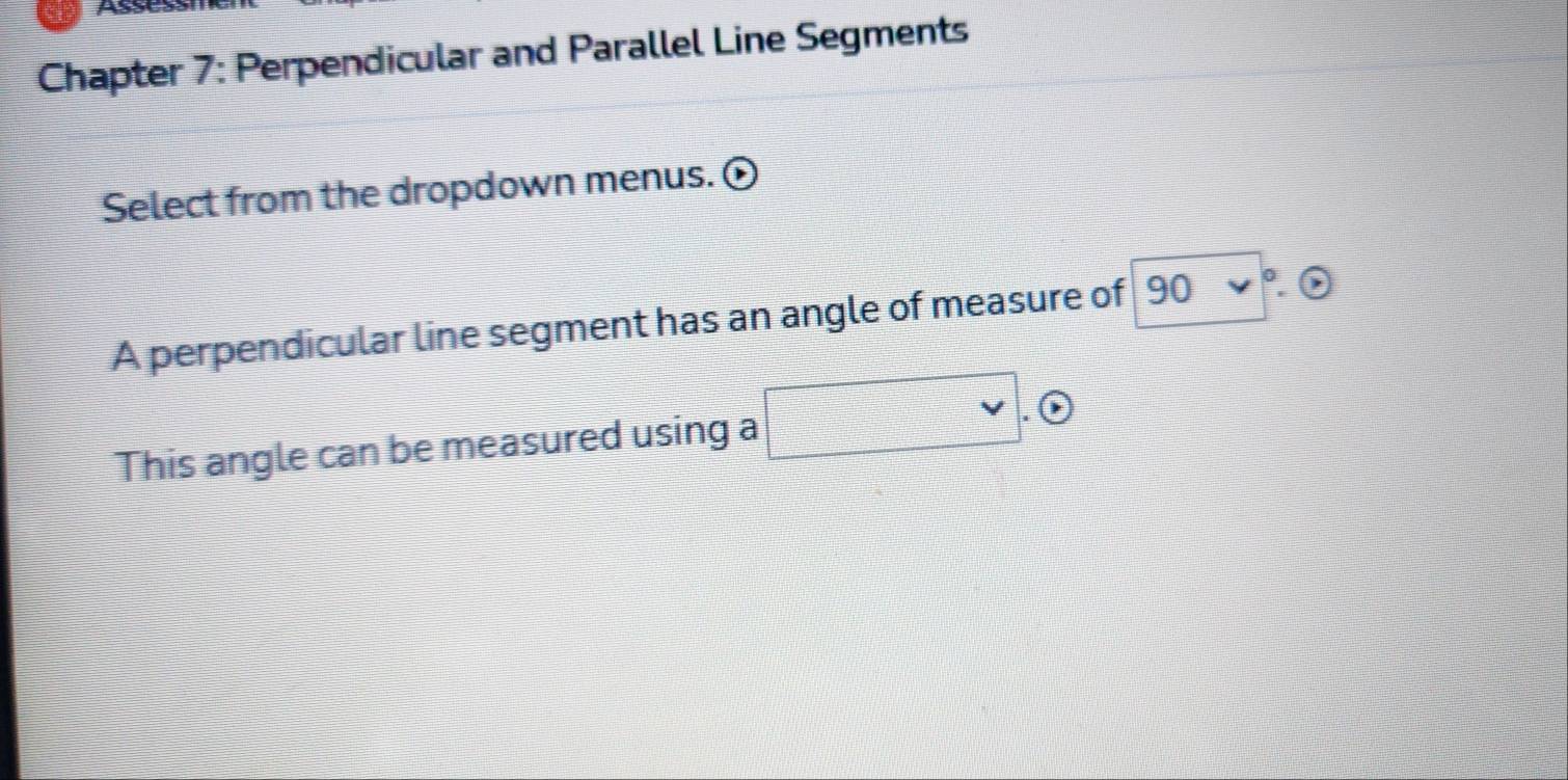 Chapter 7: Perpendicular and Parallel Line Segments 
Select from the dropdown menus. 
A perpendicular line segment has an angle of measure of 90v°. 6 
This angle can be measured using a □ . (1