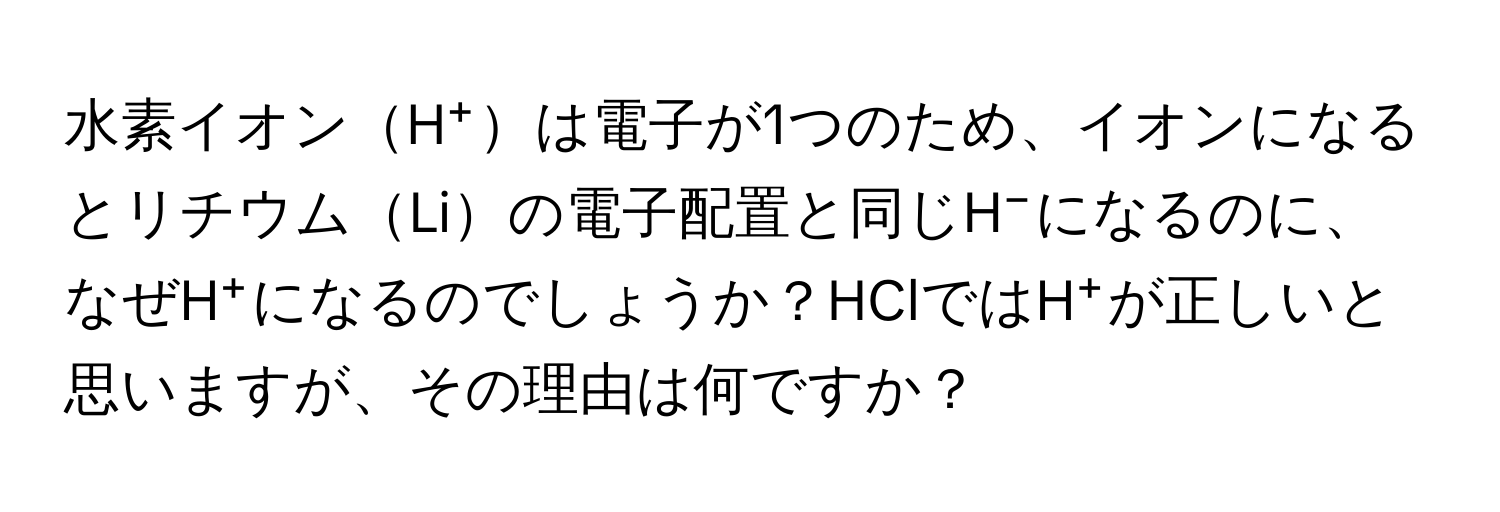 水素イオンH⁺は電子が1つのため、イオンになるとリチウムLiの電子配置と同じH⁻になるのに、なぜH⁺になるのでしょうか？HClではH⁺が正しいと思いますが、その理由は何ですか？