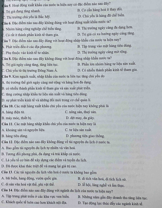 Hoạt động xuất khẩu của nước ta hiện nay có đặc điểm nảo sau đây?
A. Trị giá đang tăng nhanh. B. Cơ cấu hàng hoá ít thay đổi.
C. Thị trường chủ yếu là Bắc Mỹ. D. Chủ yếu là hàng đã chế biến.
Câu 6. Đặc điểm nào sau đây không đúng với hoạt động xuất khẩu nước ta?
A. Nhóm hàng công nghiệp chế biến tăng. B. Thị trường ngày cảng đa dạng hơn.
C. Có rất ít thành phần kinh tế tham gia. D. Trị giá có xu hướng ngày cảng tăng.
Câu 7. Đặc điểm nào sau đây đúng với hoạt động nhập khẩu của nước ta hiện nay?
A. Phát triển đều ở các địa phương. B. Tập trung vào mặt hàng tiêu dùng.
C. Phụ thuộc vào kinh tế tư nhân. D. Thị trường ngày cảng mở rộng.
Câu 8. Đặc điểm nào sau đây không đúng với hoạt động nhập khẩu nước ta?
A. Trị giá ngày càng tăng, tăng liên tục. B. Phần lớn nhóm hàng tư liệu sản xuất.
C. Chủ yếu từ thị trường Đông Nam Á. D. Có nhiều thành phần kinh tế tham gia.
Câu 9. Kim ngạch xuất, nhập khẩu của nước ta liên tục tăng chủ yếu do
A. thị trường thế giới ngày cảng mở rộng và hàng hoá đa dạng.
B. có nhiều thành phần kinh tế tham gia và sản xuất phát triển.
C. tăng cường nhập khẩu tư liệu sản xuất và hàng tiêu dùng.
D. sự phát triển kinh tế và những đổi mới trong cơ chế quản lí.
Câu 10. Các mặt hàng xuất khẩu chủ yếu của nước hiện nay không phải là
A. hàng điện tử. C. nông sản, thuỷ sản.
B. máy móc, thiết bị. D. dệt may, da giày.
Câu 11. Các mặt hàng nhập khẩu chủ yếu của nước ta hiện nay là
A. khoáng sản và nguyên liệu. C. tư liệu sản xuất.
B. hàng tiêu dùng. D. phương tiện giao thông.
Câu 12. Đặc điểm nào sau đây không đúng về tài nguyên du lịch ở nước ta.
A. Bao gồm tài nguyên du lịch tự nhiên và văn hoá.
B. Tương đối phong phú, đa dạng và trải khắp cả nước.
C. Là yếu tố cơ bản đề xây dựng các điểm và tuyến du lịch.
D. Đã được khai thác triệt đề và mang lại giá trị cao.
Câu 13. Các tài nguyên du lịch văn hoá ở nước ta không bao gồm
A. bãi biển, hang động, vườn quốc gia. B. di tích văn hoá, di tích lịch sử.
C. di sản văn hoá vật thể, phi vật thể. D. lễ hội, làng nghề và ẩm thực.
Câu 14. Đặc điểm nào sau đây đúng với ngành du lịch của nước ta hiện nay?
A. Tập trung phát triển ở các khu vực ven biển. B. Những năm gần đây doanh thu tăng liên tục.
C. Khách quốc tế luôn cao hơn khách nội địa.  D. Tạo động lực thúc đẩy các ngành kinh tế.