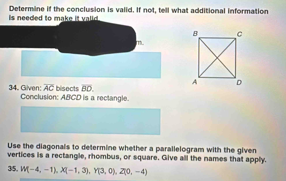 Determine if the conclusion is valid. If not, tell what additional information 
is needed to make it valid . 
m. 
34. Given: overline AC bisects overline BD. 
Conclusion: ABCD is a rectangle. 
Use the diagonals to determine whether a parallelogram with the given 
vertices is a rectangle, rhombus, or square. Give all the names that apply. 
35. W(-4,-1), X(-1,3), Y(3,0), Z(0,-4)