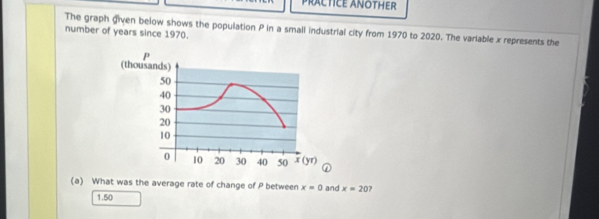 PRACTICE ANOTHER
The graph given below shows the population P in a small industrial city from 1970 to 2020. The variable x represents the
number of years since 1970.
P
(thousands)
50
40
30
20
10
0 10 20 30 40 50 x (yr)
(a) What was the average rate of change of P between x=0 and x=20 ?
1.50