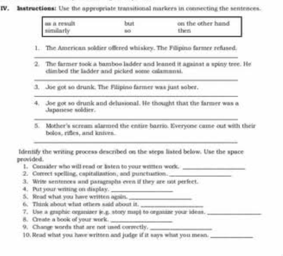 Instructions: Use the appropriate transitional markers in consecting the sentences. 
1. The American soldier offered whiskey. The Fillipino farmer refused. 
_ 
2. The farmer took a bamboo ladder and leaned it against a spiny tree. He 
climbed the ladder and picked some cslamansi. 
_ 
3. Joe got so drunk. The Filipino farmer was just sober. 
_ 
4. Joe got so drunk and delusional. He thought that the farmer was a 
Japanese soldier. 
_ 
5. Mother's scream alarmed the entire barrio. Everyone came out with their 
bolos, rifles, and knives. 
_ 
Identify the writing process described on the steps liated below. Use the space 
provided. 
1. Consider who will read or listen to your wittten work._ 
2. Correct spelling, capitalization, and punctuation._ 
3. Write sentences and paragraphs even if they are not perfect. 
4. Put your writing on display._ 
5. Read what you have written again_ 
6. Think about what others said about it._ 
7. Use a graphic organiser (e.g. story map) to orgaize your idess._ 
8. Create a book of your work._ 
9. Change words that are not used correctly._ 
10. Read what you have written and judge if it says what you mean._