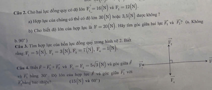 Cho hai lực đồng quy có độ lớn F_1^((circ)=16(N) và F_2)=12(N).
a) Hợp lực của chúng có thể có độ lớn 30(N) hoặc 3,5(N) được không ?
b) Cho biết độ lớn của hợp lực là F=20(N). Hãy tìm góc giữa hai lực vector F_1 và vector F_2 ? (a. Không
b. 90°)
Câu 3. Tìm hợp lực của bốn lực đồng quỹ trong hình vẽ 2. Biết
rằng: F_1=5(N),F_2=3(N),F_3=7(N),F_4=1(N).
Câu 4. Biết vector F=vector F_1+vector F_2 và F_1=F_2=5sqrt(3)(N) và góc giữa vector F
và vector F_1 bằng 30°. Độ lớn của hợp lực vector F và góc giữa vector F_1vdelta i
vector F_2 bằng bao nhiệu? (15(N) và 60°)