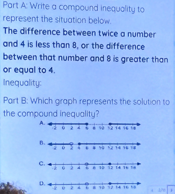 Write a compound inequality to
represent the situation below.
The difference between twice a number
and 4 is less than 8, or the difference
between that number and 8 is greater than
or equal to 4.
Inequality:
Part B: Which graph represents the solution to
the compound inequality?
B.
C.
4 2/13