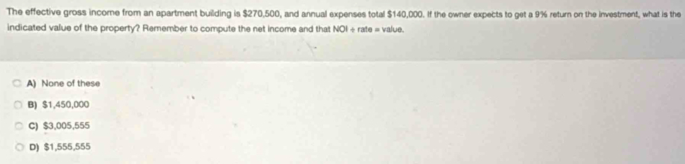 The effective gross income from an apartment building is $270,500, and annual expenses total $140,000. If the owner expects to get a 9% return on the investment, what is the
indicated value of the property? Remember to compute the net income and that NOI ÷ rate = value.
A) None of these
B) $1,450,000
C) $3,005,555
D) $1,555,555