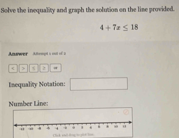 Solve the inequality and graph the solution on the line provided.
4+7x≤ 18
Answer Attempt 1 out of 2 
< > S 2 or 
Inequality Notation: □ x_1+x_2= □ /□  
Number Line: 
Click and drag to plot line.