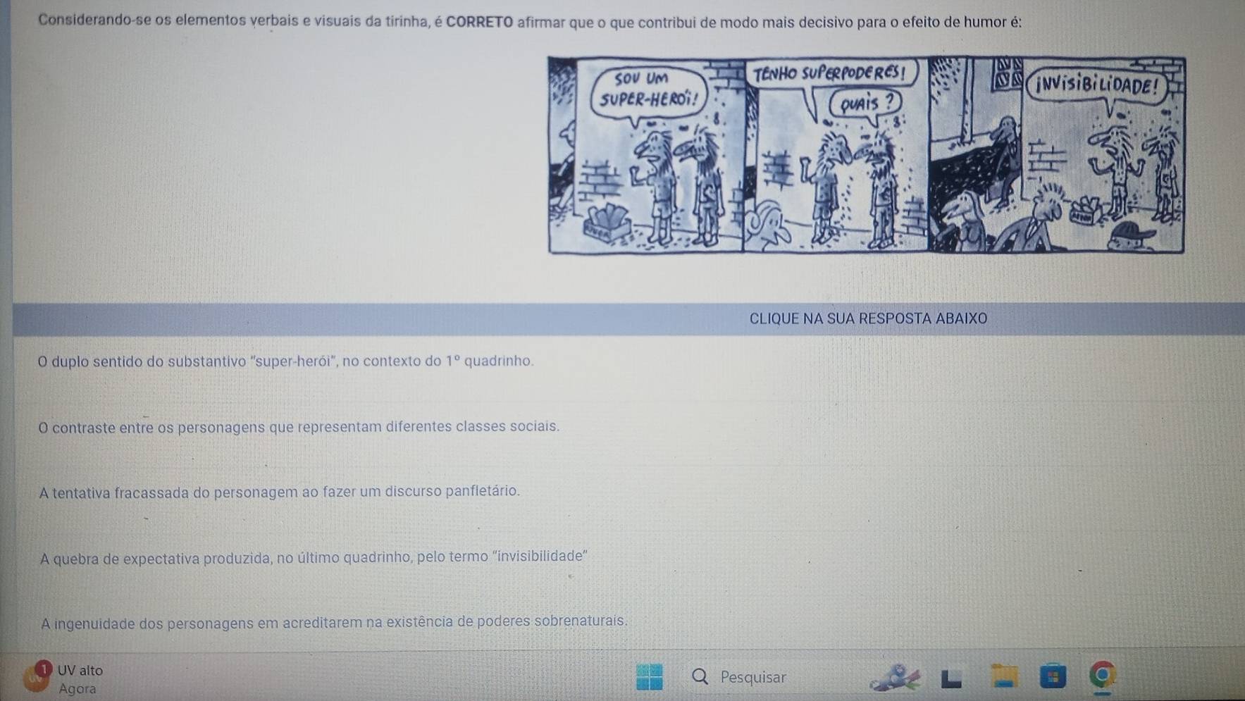 Considerando-se os elementos verbais e visuais da tirinha, é CORRETO afirmar que o que contribui de modo mais decisivo para o efeito de humor é:
CLIQUE NA SUA RESPOSTA ABAIXO
O duplo sentido do substantivo "super-herói", no contexto do 1° quadrinho.
O contraste entre os personagens que representam diferentes classes sociais.
A tentativa fracassada do personagem ao fazer um discurso panfletário.
A quebra de expectativa produzida, no último quadrinho, pelo termo “invisibilidade”
A ingenuidade dos personagens em acreditarem na existência de poderes sobrenaturais.
UV alto
Pesquisar
Agora