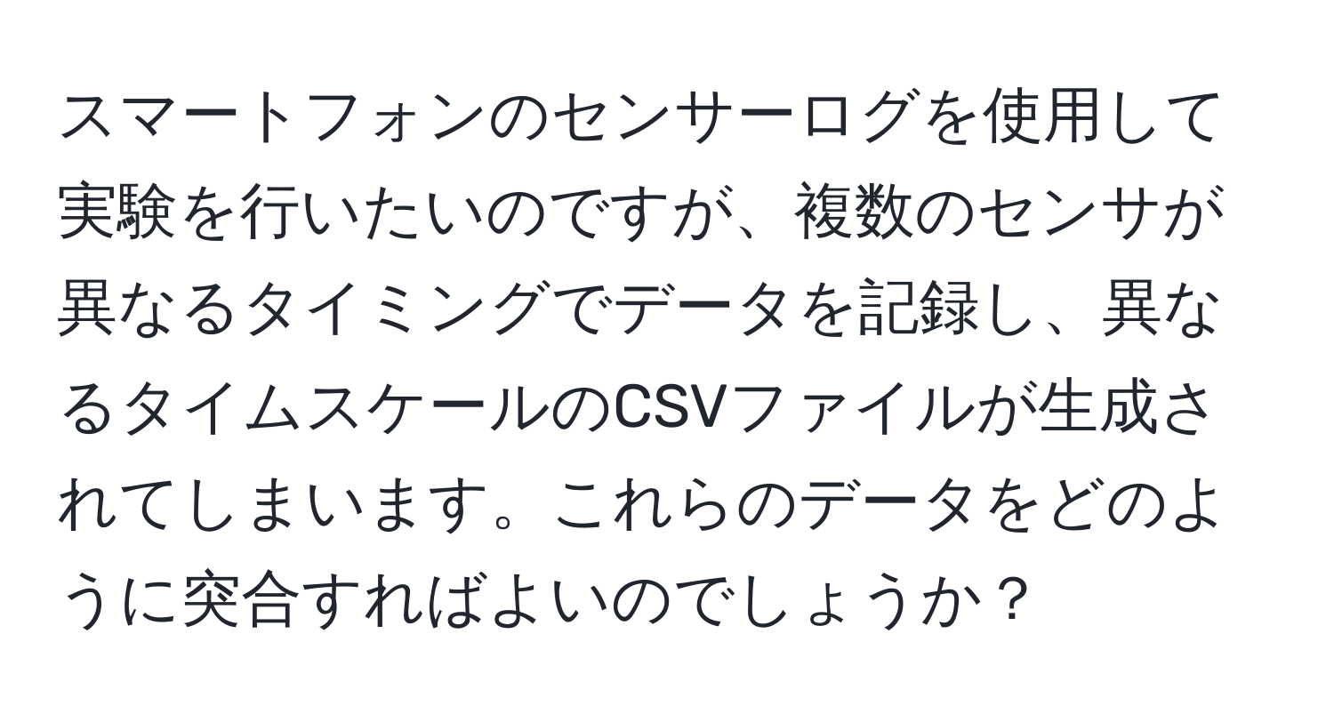 スマートフォンのセンサーログを使用して実験を行いたいのですが、複数のセンサが異なるタイミングでデータを記録し、異なるタイムスケールのCSVファイルが生成されてしまいます。これらのデータをどのように突合すればよいのでしょうか？