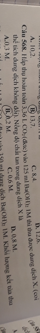 A. 10, 2. B, 13, 7. C. 8, 4. D. 12, 6.
Câu 58
Câu 568. Hấp thụ hoàn toàn 3,36 L CO_2 (đktc) vào 2: 5 ml Ba(OH) 2 1M thì thu được dung dịch X. (coi
dịcl
thể tích dung dịch không đổi). Nồng độ chất tan trong dung dịch X là
A. 0,3 M. B. 0,2 M. C. 0,6 M.
D. 0,8 M.
3o 350 ml dung dịch Ba(OH) 2 1M. Khối lượng kết tủa thu
Câu