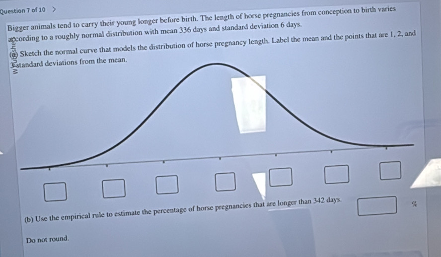 Bigger animals tend to carry their young longer before birth. The length of horse pregnancies from conception to birth varies 
a cording to a roughly normal distribution with mean 336 days and standard deviation 6 days. 
# Sketch the normal curve that models the distribution of horse pregnancy length. Label the mean and the points that are 1, 2, and 
(b) Use the empirical rule to estimate the percentage of horse pregnancies that are longer than 342 days. 
Do not round.