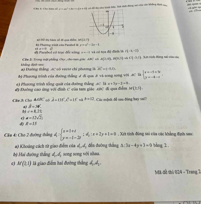 câu, thi sinh chọn đùng hoặc sai
Cầâu 1: Cho hàm số y=ax^2+bx+c(a!= 0) có đồ thị như hình bên. Xét tính đùng sai của các khẳng định sau đài quan sí
và góc qu
cờ. (Troi
a) Đồ thị hàm số đi qua điểm M(2;7)
b) Phương trình của Parabol là y=x^2-2x-1.
c) a>0
d) Parabol có trục đối xứng x=-1 và có tọa độ đỉnh là I(-1;-2)
Câu 2: Trong mặt phẳng Oxy , cho tam giác ABC có A(2;0),B(0;3) và C(-3;1). Xét tính đúng sai của các
khẳng định sau:
a) Đường thẳng AC có vectơ chỉ phương là overline AC=(-5;1).
b) Phương trình của đường thắng đ đi qua B và song song với AC là beginarrayl x=-5+5t y=-4-tendarray. .
c) Phương trình tổng quát của đường thẳng AC là x+5y-2=0.
d) Đường cao ứng với đỉnh C của tam giác ABC đi qua điểm M(2;3).
Câu 3: Cho △ ABC có hat A=135°,hat C=15° và b=12. Các mệnh đề sau đúng hay sai?
a) hat B=30°.
b) capprox 8,21;
c) a=12sqrt(2);
d) R=15
Câu 4: Cho 2 đường thẳng d_1:beginarrayl x=1+t y=-1-2tendarray. ;d_2:x+2y+1=0. Xét tính đúng sai của các khằng định sau:
a) Khoảng cách từ giao điểm của d_1,d_2 đến đường thẳng △ :3x-4y+3=0 bằng 2.
b) Hai đường thắng d_1,d_2 song song với nhau.
c) M(1;1) là giao điểm hai đường thẳng d_1,d_2.
Mã đề thi 024 - Trang 2