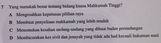 Yang manakah benar tentang bidang kuasa Mahkamah Tinggi?
A Mengesahkan keputusan pilihan raya
B Membuat penyeliaan mahkamah yang lebih rendah
C Menentukan kesahan undang-undang yang dibuat badan perundangan
D Membicarakan kes sivil dan jenayah yang tidak ada had kecuali hukuman mati