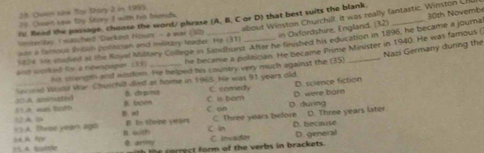 Qven sex Ty Stary 2 in 1995
about Winston Churchill. It was really fantastic. Winston Chu
Owen saw By Story 3 with his tronds.
r Read the passage, choose the word/ phrase (A, B, C or D) that best suits the blank.
nencerday I wanchied 'Darkiest Hcun - a was (30)
v al e te saded at the Boyal Military College in Sandhurst After he finished his education in 1896, he became a journa 30th Novembe
an a famsus British politican and military leader. He (31) i fordshire, England, (32)
Nazi Germany during the
ang worked for a ngenpaper. (35) _he became a politician. He became Prime Minister in 1940. He was famous (
hs swength and wisdom. He helped his country very much against the (35)
and sune War Chwrchill died at home in 1965. He was 91 years old,
B drama C comedy D. science fiction
10 A spimated B. bor
C is bom D. were born
A e
C. on D. durng
() A. Three yean ago B In three years C. Three years before D. Three years later
B with c In D. because
0 ary C imader D. general
h co rrect form of the verbs in brackets.