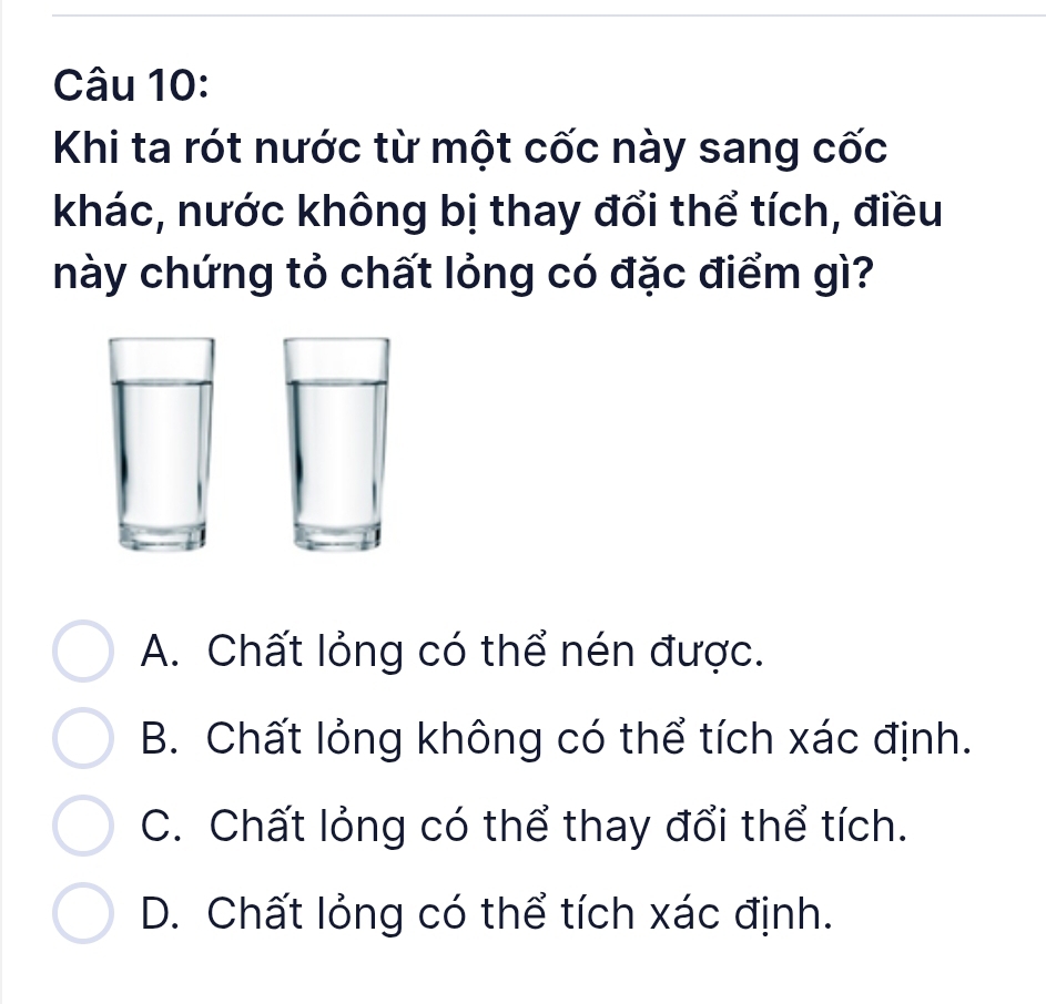 Khi ta rót nước từ một cốc này sang cốc
khác, nước không bị thay đổi thể tích, điều
này chứng tỏ chất lỏng có đặc điểm gì?
A. Chất lỏng có thể nén được.
B. Chất lỏng không có thể tích xác định.
C. Chất lỏng có thể thay đổi thể tích.
D. Chất lỏng có thể tích xác định.