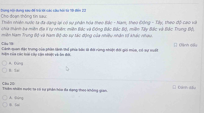 Dùng nội dung sau đế trả lời các câu hỏi từ 19 đến 22
Cho đoạn thông tin sau:
Thiên nhiên nước ta đa dạng lại có sự phân hóa theo Bắc - Nam, theo Đông - Tây, theo độ cao và
chia thành ba miền địa lí tự nhiên: miền Bắc và Đông Bắc Bắc Bộ, miền Tây Bắc và Bắc Trung Bộ,
miền Nam Trung Bộ và Nam Bộ do sự tác động của nhiều nhân tố khác nhau.
Câu 19: Đánh dấu
Cảnh quan đặc trưng của phần lãnh thổ phía bắc là đới rừng nhiệt đới gió mùa, có sự xuất
hiện của các loài cây cận nhiệt và ôn đới.
A. Đúng
B. Sai
Câu 20: Đánh dấu
Thiên nhiên nước ta có sự phân hóa đa dạng theo không gian.
A. Đúng
B. Sai