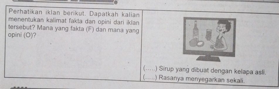 Perhatikan iklan berikut. Dapatkah kalian 
menentukan kalimat fakta dan opini dari iklan 
tersebut? Mana yang fakta (F) dan mana yang 
opini (O)? 
(…_ .) Sirup yang dibuat dengan kelapa asli. 
(…_ ) Rasanya menyegarkan sekali.