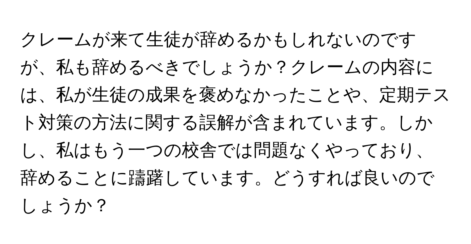 クレームが来て生徒が辞めるかもしれないのですが、私も辞めるべきでしょうか？クレームの内容には、私が生徒の成果を褒めなかったことや、定期テスト対策の方法に関する誤解が含まれています。しかし、私はもう一つの校舎では問題なくやっており、辞めることに躊躇しています。どうすれば良いのでしょうか？