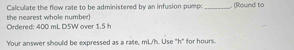 Calculate the flow rate to be administered by an infusion pump: _. (Round to 
the nearest whole number) 
Ordered: 400 mL D5W over 1.5 h
Your answer should be expressed as a rate, mL/h. Use "h" for hours.