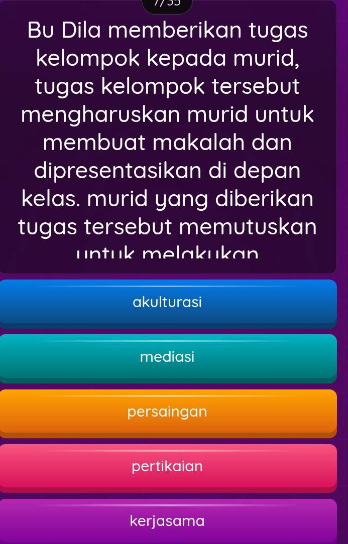 Bu Dila memberikan tugas
kelompok kepada murid,
tugas kelompok tersebut
mengharuskan murid untuk
membuat makalah dan
dipresentasikan di depan
kelas. murid yang diberikan
tugas tersebut memutuskan
untuk melakukan
akulturasi
mediasi
persaingan
pertikaian
kerjasama