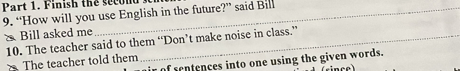 Finish the second 
9. “How will you use English in the future?” said Bill 
& Bill asked me_ 
10. The teacher said to them “Don’t make noise in class.” 
The teacher told them 
ir of sentences into one using the given words.