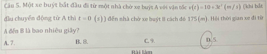 Một xe buýt bắt đầu đi từ một nhà chờ xe buýt A với vận tốc v(t)=10+3t^2 (m / s) (khi bắt
đầu chuyển động từ A thì t=0 (s)) đến nhà chờ xe buýt B cách đó 175 (m). Hỏi thời gian xe đi từ
A đến B là bao nhiêu giây?
A. 7. B. 8. C. 9. D. 5.
Bài làm