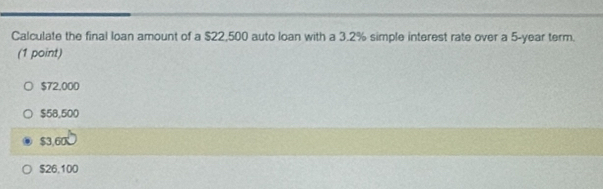 Calculate the final loan amount of a $22,500 auto loan with a 3.2% simple interest rate over a 5-year term.
(1 point)
$72,000
$58,500
$3,60K
$26,100