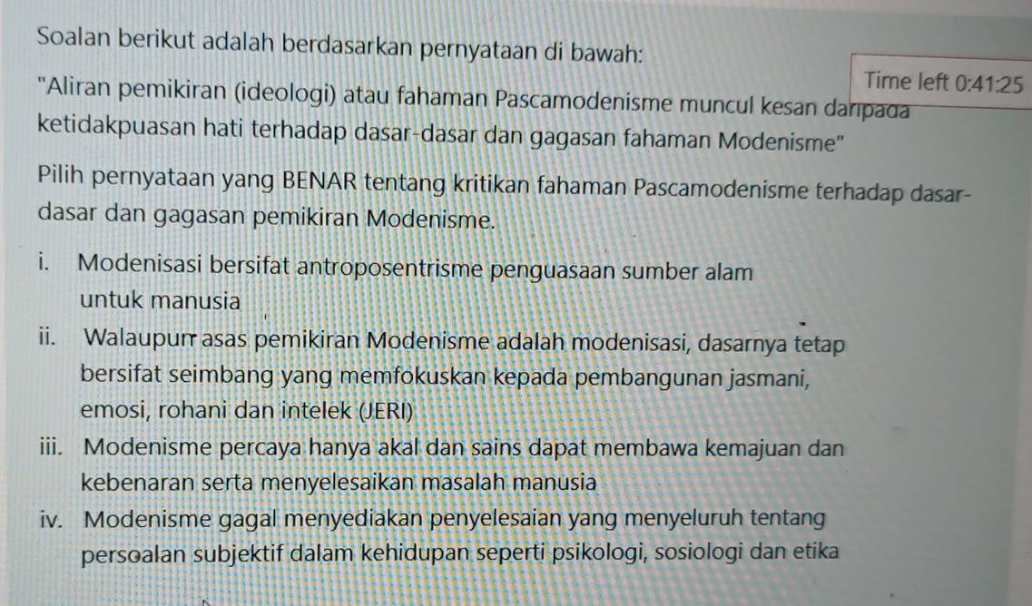 Soalan berikut adalah berdasarkan pernyataan di bawah: 
Time left 0:41:25
'Aliran pemikiran (ideologi) atau fahaman Pascamodenisme muncul kesan danpada 
ketidakpuasan hati terhadap dasar-dasar dan gagasan fahaman Modenisme" 
Pilih pernyataan yang BENAR tentang kritikan fahaman Pascamodenisme terhadap dasar- 
dasar dan gagasan pemikiran Modenisme. 
i. Modenisasi bersifat antroposentrisme penguasaan sumber alam 
untuk manusia 
ii. Walaupun asas pemikiran Modenisme adalah modenisasi, dasarnya tetap 
bersifat seimbang yang memfokuskan kepada pembangunan jasmani, 
emosi, rohani dan intelek (JERI) 
iii. Modenisme percaya hanya akal dan sains dapat membawa kemajuan dan 
kebenaran serta menyelesaikan masalah manusia 
iv. Modenisme gagal menyediakan penyelesaian yang menyeluruh tentang 
persoalan subjektif dalam kehidupan seperti psikologi, sosiologi dan etika