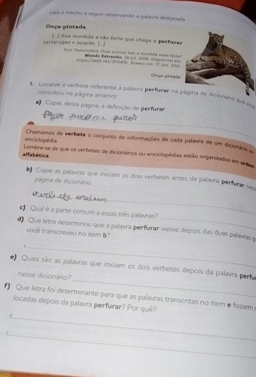 Leia o trecho a seguir observando a palavra destacada 
Onça-pintada 
tartarugas e jacarés. [..] J Sua mordida é tão forte que chega a perfurar 
Yur Vasconceloe. Qual aninal tem a mordida mais forte 
hitps://bedit.net./2PG43h. Acesso sm. Myeda Estranho, 28 jul, 2004, Dispenival em Jun 2028 
1: 
Onça- pintada 
1. Localize o verbete referente à palavra perfurar na página de dicionána que v 
consultou na página anterior. 
_ 
Copie, dessa página, a definição de perfurar 
enciclopédia 
Chamamos de verbete o conjunto de informações de cada palavra de um dicionano o 
alfabética. 
Lembre-se de que os verbetes de dicionários ou enciclopédias estão organizados em orda 
b) Copie as palavras que iniciam os dois verbetes antes da palavra perfurar ne 
página de dicionário. 
_ 
_ 
Qual é a parte comum a essas três palavras? 
_ 
d) Que letra determinou que a palavra perfurar viesse depois das duas palavías q 
você transcreveu no item b? 
_ 
e) Quais são as palavras que iniciam os dois verbetes depois da palavra pertu 
nesse dicionário? 
f) Que letra foi determinante para que as palavras transcritas no item e fossem 
_ 
locadas depois da palavra perfurar? Por quê? 
_