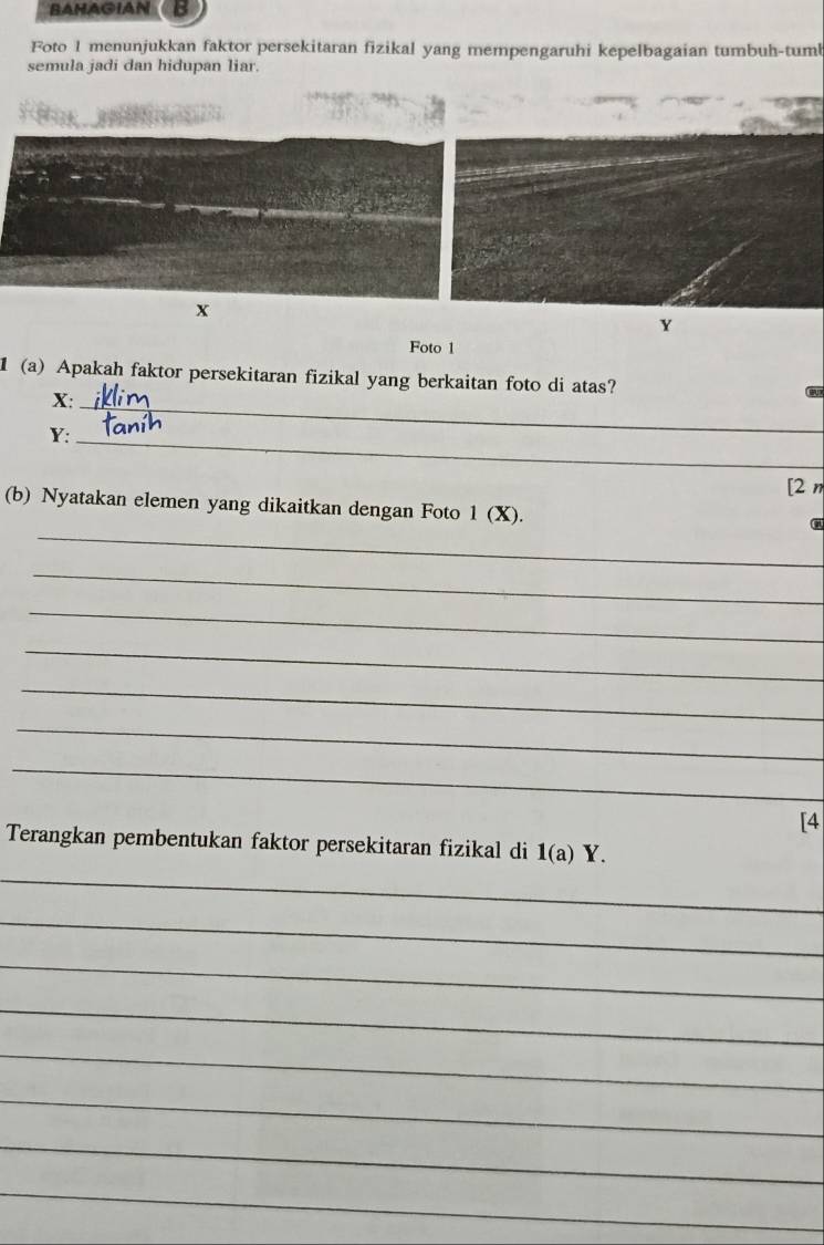 BAHAGIAN 
Foto 1 menunjukkan faktor persekitaran fizikal yang mempengaruhi kepelbagaian tumbuh-tum 
semula jadi dan hidupan liar.
x
Y
Foto 1 
1(a) Apakah faktor persekitaran fizikal yang berkaitan foto di atas?
X :_ 
Cr
Y :_ 
[2 n 
_ 
(b) Nyatakan elemen yang dikaitkan dengan Foto 1 (X). 
_ 
_ 
_ 
_ 
_ 
_ 
[4 
Terangkan pembentukan faktor persekitaran fizikal di 1(a)Y. 
_ 
_ 
_ 
_ 
_ 
_ 
_ 
_