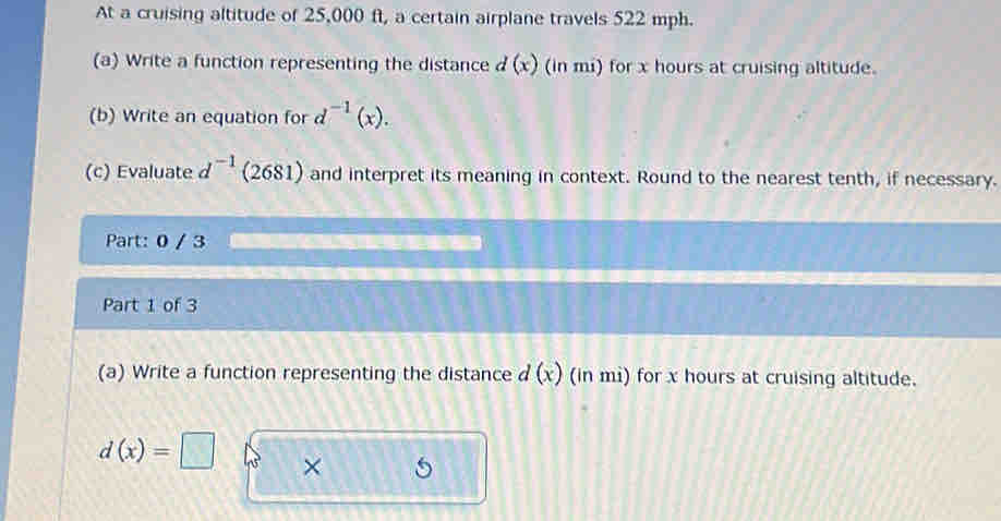 At a cruising altitude of 25,000 ft, a certain airplane travels 522 mph. 
(a) Write a function representing the distance d(x) (in mi) for x hours at cruising altitude. 
(b) Write an equation for d^(-1)(x). 
(c) Evaluate d -1 (2681) and interpret its meaning in context. Round to the nearest tenth, if necessary. 
Part: 0 / 3 
Part 1 of 3 
(a) Write a function representing the distance d(x) (in mi) for x hours at cruising altitude.
d(x)=□ × 5