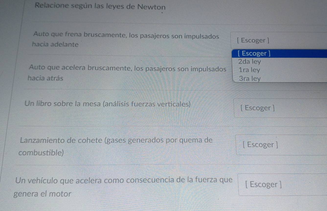 Relacione según las leyes de Newton 
Auto que frena bruscamente, los pasajeros son impulsados [ Escoger ] 
hacia adelante 
[ Escoger ] 
2da ley 
Auto que acelera bruscamente, los pasajeros son impulsados 1ra ley 
hacia atrás 3ra ley 
Un libro sobre la mesa (análisis fuerzas verticales) 
[ Escoger ] 
Lanzamiento de cohete (gases generados por quema de 
[ Escoger ] 
combustible) 
Un vehículo que acelera como consecuencia de la fuerza que [ Escoger ] 
genera el motor