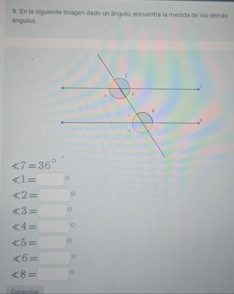 En la siguiente imagen dado un ángulo, encuentra la medida de los demás
ángulos.
∠ 7=36°
∠ 1=□°
∠ 2=□°
∠ 3=□°
∠ 4=□°
∠ 5=□°
∠ 6=□°
∠ 8=□°
Comprobar