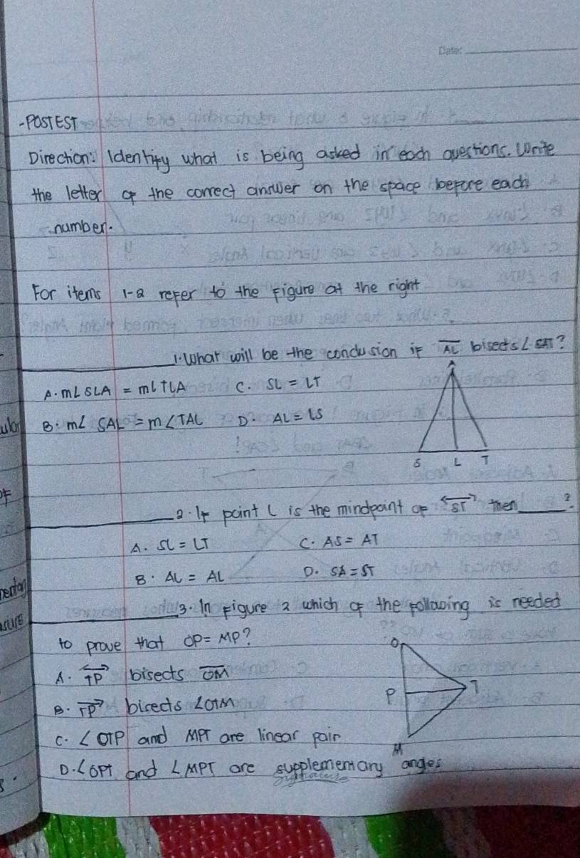 PastEST
Direction: Identity what is being asked in each qvestions. Write
the letter of the correct answer on the space bepure each
number.
For items 1-a refer to the figure at the right
_What will be the conclusion if overline AL biseds ∠ · ST ?
A. m∠ SLA=mlTLA C. SL=LT
ulo B m∠ SAL=m∠ TAL D. AL=LS
_a. I4 point ( is the mindpoint op overleftrightarrow ST then_ 2
A. SL=LT C. AS=AT
edo
B AL=AL
D. SA=ST
3. In Figure a which of the pollowing is needed
to prove that OP=MP 7
A. overleftrightarrow TP bisects overline OM
B. vector TP bireds ∠ OTM
C. ∠ oTP and MPr are linear pain
0. Lopt and ∠ MPT are supplementary anges