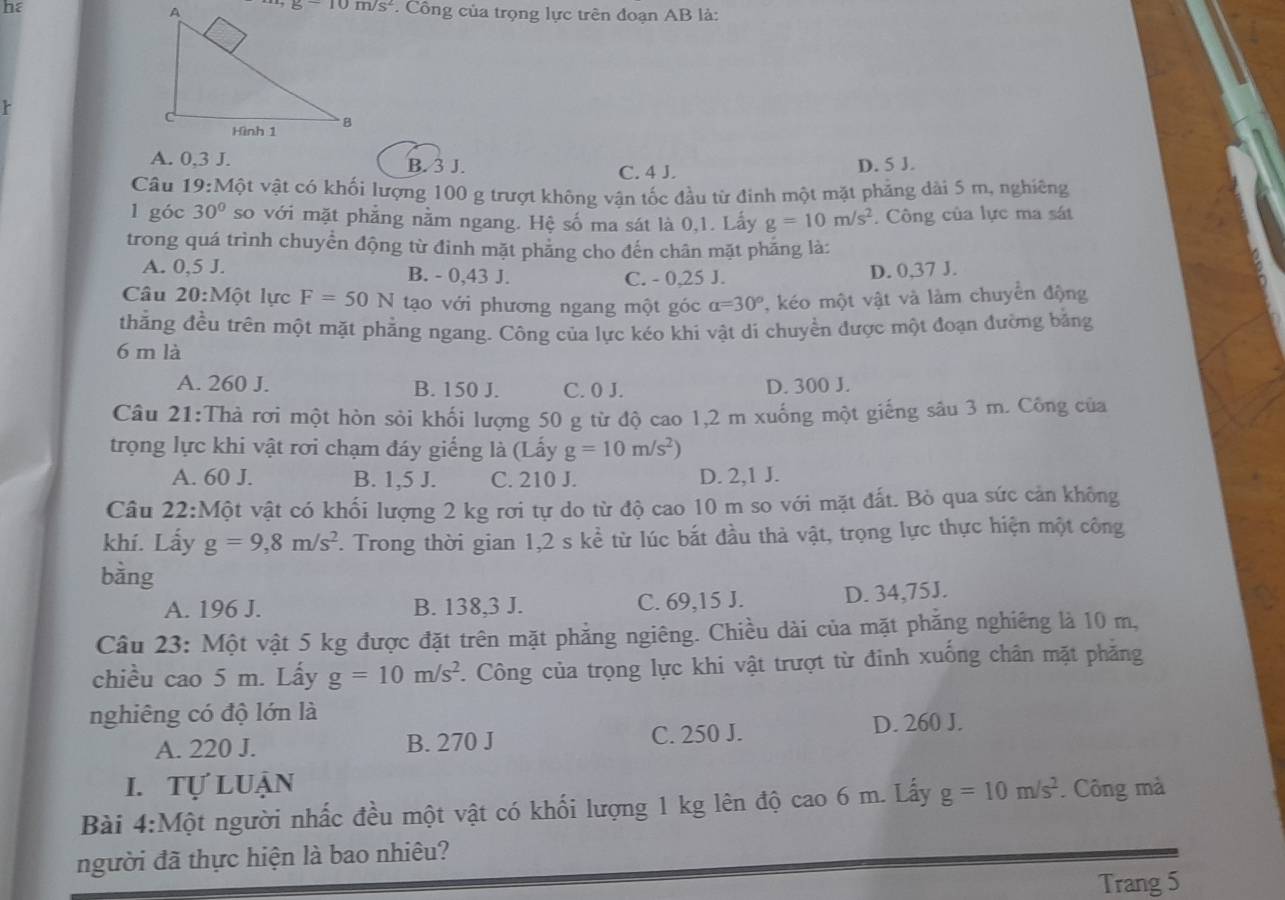 he
Công của trọng lực trên đoạn AB là:
A. 0,3 J. B. 3 J. C. 4 J.
D. 5 J.
Câu 19:Mhat Ot t vật có khối lượng 100 g trượt không vân tốc đầu từ đình một mặt phẳng dài 5 m, nghiêng
l góc 30° so với mặt phẳng nằm ngang. Hệ số ma sát là 0,1. Lấy g=10m/s^2. Công của lực ma sát
trong quá trình chuyển động từ đình mặt phẳng cho đến chân mặt phẳng là:
A. 0,5 J. B. - 0,43 J. C. - 0,25 J. D. 0,37 J.
Câu 20:Mwidehat Qt lực F=50N tạo với phương ngang một góc alpha =30° , kéo một vật và làm chuyển động
thẳng đều trên một mặt phẳng ngang. Công của lực kéo khi vật di chuyền được một đoạn đường bằng
6 m là
A. 260 J. B. 150 J. C. 0 J. D. 300 J.
Câu 21:Thà rơi một hòn sỏi khối lượng 50 g từ độ cao 1,2 m xuống một giếng sâu 3 m. Công của
trọng lực khi vật rơi chạm đáy giếng là (Lấy g=10m/s^2)
A. 60 J. B. 1,5 J. C. 210 J. D. 2,1 J.
Câu 22:Một vật có khối lượng 2 kg rơi tự do từ độ cao 10 m so với mặt đất. Bỏ qua sức cản không
khí. Lấy g=9,8m/s^2. Trong thời gian a 1,2 s kể từ lúc bắt đầu thả vật, trọng lực thực hiện một công
bàng
A. 196 J. B. 138,3 J. C. 69,15 J. D. 34,75J.
Câu 23: Một vật 5 kg được đặt trên mặt phẳng ngiêng. Chiều dài của mặt phẳng nghiêng là 10 m,
chiều cao 5 m. Lấy g=10m/s^2. Công của trọng lực khi vật trượt từ đinh xuống chân mặt phăng
nghiêng có độ lớn là
A. 220 J. B. 270 J C. 250 J. D. 260 J.
I. Tự luận
Bài 4:Một người nhấc đều một vật có khối lượng 1 kg lên độ cao 6 m. Lấy g=10m/s^2. Công mà
người đã thực hiện là bao nhiêu?
Trang 5