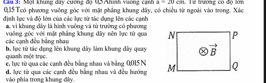 Cau 3: Một khung day cương độ 0,5 Ahính vuong cạnh a=20cm Từ trưởng có độ lớn
0,15 Tcó phương vuông góc với mặt phẳng khung dây, có chiều từ ngoài vào trong. Xác
định lực và độ lớn của các lực từ tác dụng lên các cạnh
a. vì khung dây là hình vuông và từ trường có phương
vuông góc với mặt phăng khung dây nên lực từ qua 
các cạnh đều bằng nhau
b. lực từ tác dụng lên khung dây làm khung dây quay
quanh một trục.
c. lực từ qua các cạnh đều bằng nhau và bằng 0,015 N
d. lực từ qua các cạnh đều bằng nhau và đều hướng 
vào phía trong khung dây.