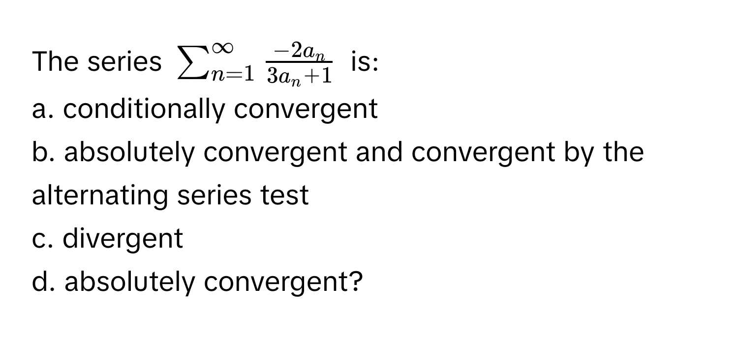 The series $sum_(n=1)^(∈fty)  (-2a_n)/3a_n + 1 $ is: 
a. conditionally convergent 
b. absolutely convergent and convergent by the alternating series test 
c. divergent 
d. absolutely convergent?