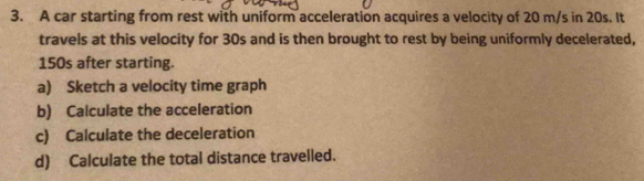 A car starting from rest with uniform acceleration acquires a velocity of 20 m/s in 20s. It 
travels at this velocity for 30s and is then brought to rest by being uniformly decelerated,
150s after starting. 
a) Sketch a velocity time graph 
b) Calculate the acceleration 
c) Calculate the deceleration 
d) Calculate the total distance travelled.