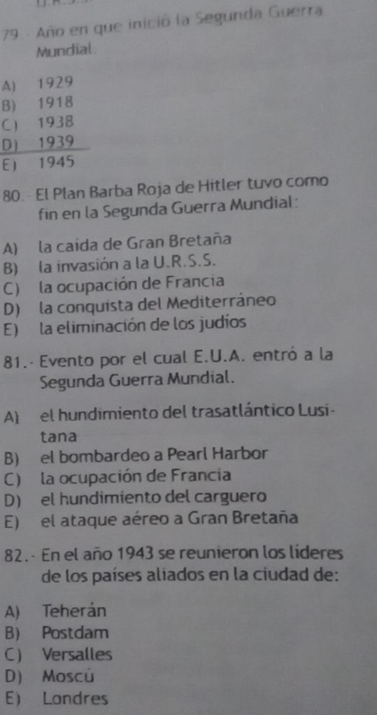 Año en que inició la Segunda Guerra
Mundial.
A) 1929
B) 1918
C 1938
D) 1939
E 1945
80. - El Plan Barba Roja de Hitler tuvo como
fin en la Segunda Guerra Mundial:
A) la caida de Gran Bretaña
B) la invasión a la U.R.S.S.
C) la ocupación de Francia
D) la conquista del Mediterráneo
E) la eliminación de los judíos
81.- Evento por el cual E.U.A. entró a la
Segunda Guerra Mundial.
A) el hundimiento del trasatlántico Lusi -
tana
B) el bombardeo a Pearl Harbor
C) la ocupación de Francia
D) el hundimiento del carguero
E) el ataque aéreo a Gran Bretaña
82. - En el año 1943 se reunieron los líderes
de los países aliados en la ciudad de:
A) Teherán
B) Postdam
C Versalles
D) Moscú
E Londres