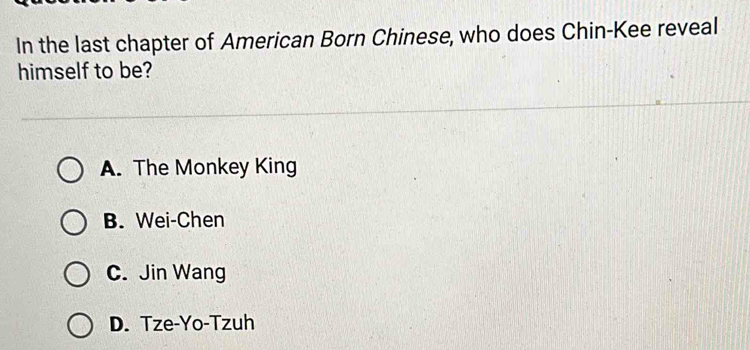 In the last chapter of American Born Chinese, who does Chin-Kee reveal
himself to be?
A. The Monkey King
B. Wei-Chen
C. Jin Wang
D. Tze-Yo-Tzuh