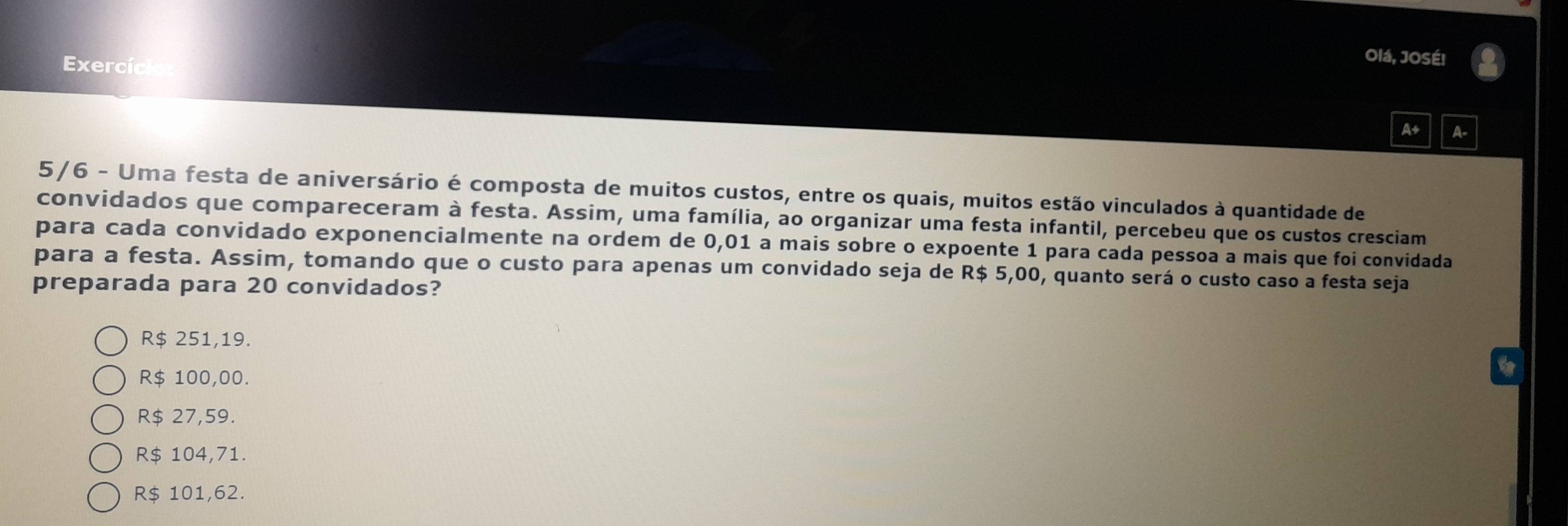 Exercío
Olá, JOSÉ!
A+ A-
5/6 - Uma festa de aniversário é composta de muitos custos, entre os quais, muitos estão vinculados à quantidade de
convidados que compareceram à festa. Assim, uma família, ao organizar uma festa infantil, percebeu que os custos cresciam
para cada convidado exponencialmente na ordem de 0,01 a mais sobre o expoente 1 para cada pessoa a mais que foi convidada
para a festa. Assim, tomando que o custo para apenas um convidado seja de R$ 5,00, quanto será o custo caso a festa seja
preparada para 20 convidados?
R$ 251,19.
R$ 100,00.
R$ 27,59.
R$ 104,71.
R$ 101,62.