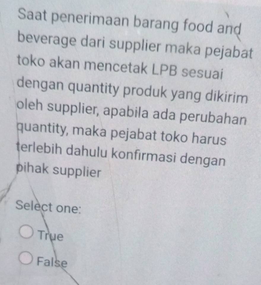 Saat penerimaan barang food and
beverage dari supplier maka pejabat
toko akan mencetak LPB sesuai
dengan quantity produk yang dikirim
oleh supplier, apabila ada perubahan
quantity, maka pejabat toko harus
terlebih dahulu konfirmasi dengan
pihak supplier
Select one:
True
False