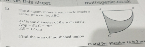 Un this sheet mathsgenie.co.uk 
12 The diagram shows a semi circle inside a 
sector of a circle, ABC.
AB is the diameter of the semi circle. 
Angle BAC=90°
AB=12cm
Find the area of the shaded region. 
(Total for question 12 is 3 ma