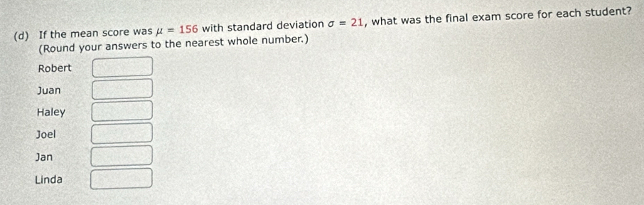 If the mean score was mu =156 with standard deviation sigma =21 , what was the final exam score for each student?
(Round your answers to the nearest whole number.)
Robert
Juan
Haley
Joel
Jan
Linda