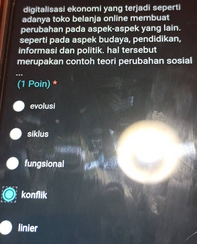 digitalisasi ekonomi yang terjadi seperti
adanya toko belanja online membuat
perubahan pada aspek-aspek yang lain.
seperti pada aspek budaya, pendidikan,
informasi dan politik. hal tersebut
merupakan contoh teori perubahan sosial
..
(1 Poin) *
evolusi
siklus
fungsional
konflik
linier